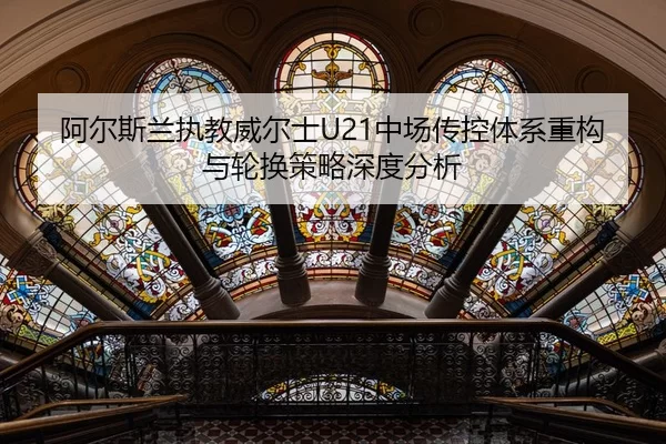 阿尔斯兰执教威尔士U21中场传控体系重构与轮换策略深度分析